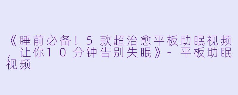 《睡前必备！5款超治愈平板助眠视频，让你10分钟告别失眠》-平板助眠视频