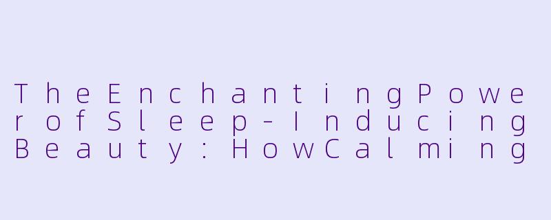 TheEnchantingPowerofSleep-InducingBeauty:HowCalmingVisualsCanSootheYourMind-助眠美女英文