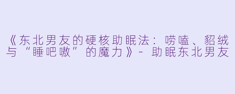 《东北男友的硬核助眠法:唠嗑、貂绒与“睡吧嗷”的魔力》
