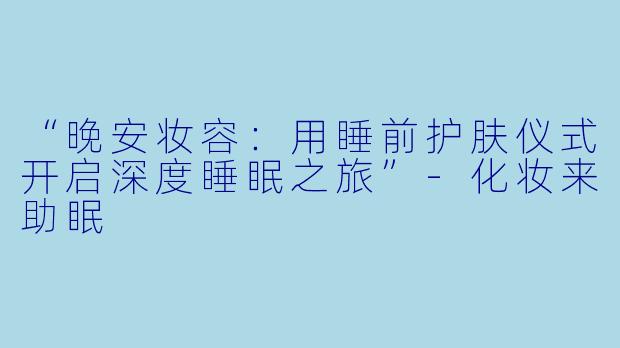 “晚安妆容：用睡前护肤仪式开启深度睡眠之旅”-化妆来助眠