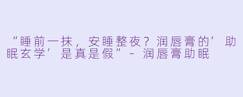 “睡前一抹，安睡整夜？润唇膏的‘助眠玄学’是真是假”-润唇膏助眠