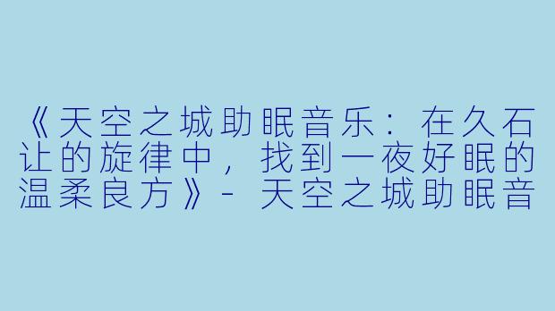 《天空之城助眠音乐：在久石让的旋律中，找到一夜好眠的温柔良方》-天空之城助眠音乐