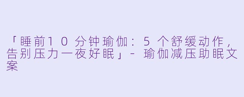 「睡前10分钟瑜伽：5个舒缓动作，告别压力一夜好眠」-瑜伽减压助眠文案