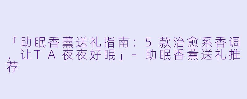 「助眠香薰送礼指南:5款治愈系香调,让TA夜夜好眠」