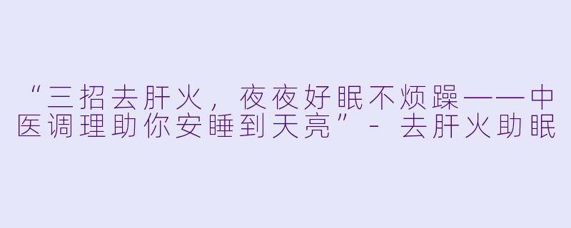 “三招去肝火，夜夜好眠不烦躁——中医调理助你安睡到天亮”-去肝火助眠
