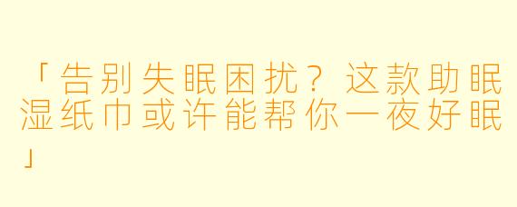 「告别失眠困扰？这款助眠湿纸巾或许能帮你一夜好眠」