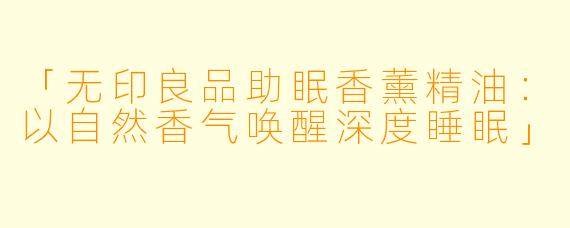 「无印良品助眠香薰精油:以自然香气唤醒深度睡眠」