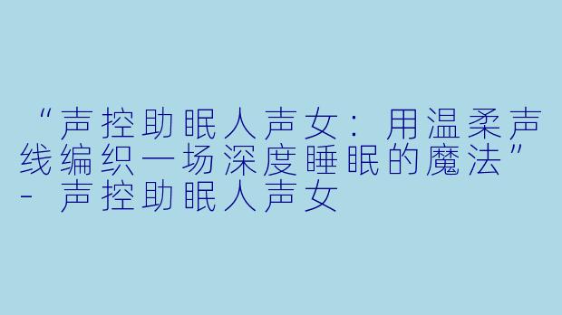 “声控助眠人声女：用温柔声线编织一场深度睡眠的魔法”-声控助眠人声女