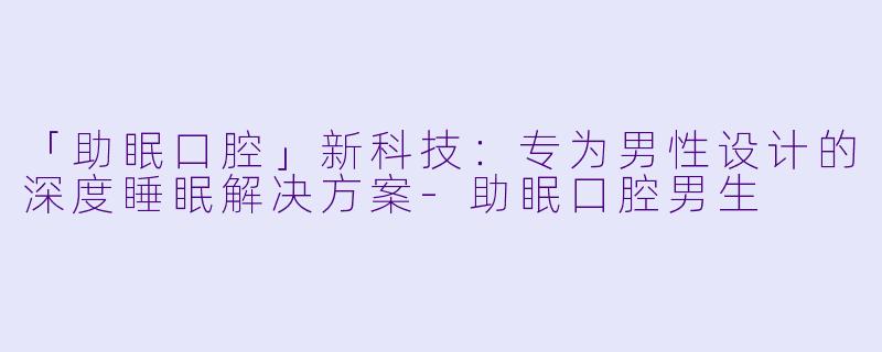 「助眠口腔」新科技：专为男性设计的深度睡眠解决方案-助眠口腔男生