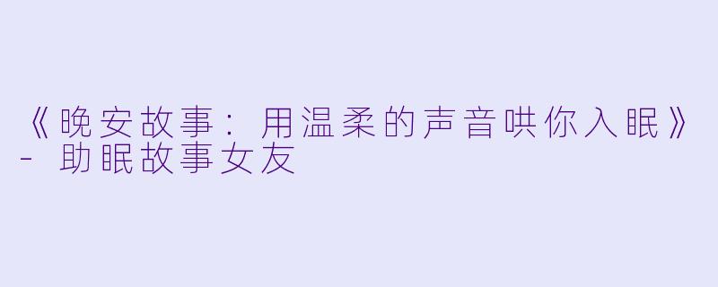 《晚安故事：用温柔的声音哄你入眠》-助眠故事女友