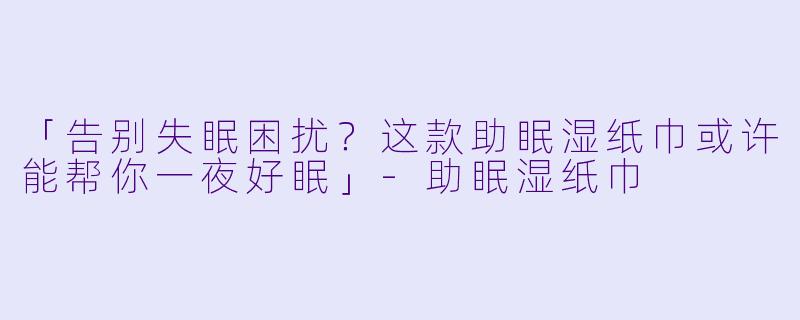「告别失眠困扰？这款助眠湿纸巾或许能帮你一夜好眠」-助眠湿纸巾
