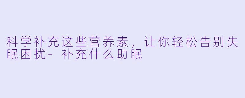 科学补充这些营养素，让你轻松告别失眠困扰-补充什么助眠