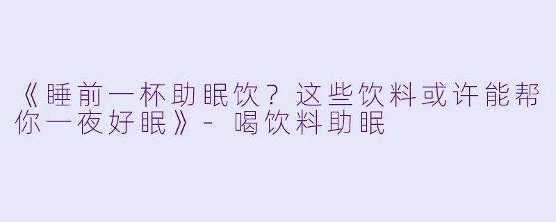 《睡前一杯助眠饮？这些饮料或许能帮你一夜好眠》