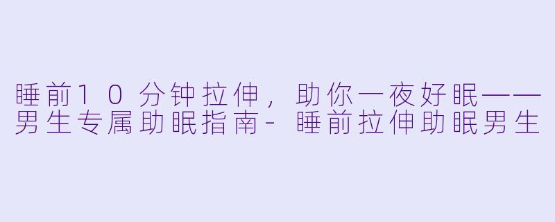 睡前10分钟拉伸，助你一夜好眠——男生专属助眠指南-睡前拉伸助眠男生