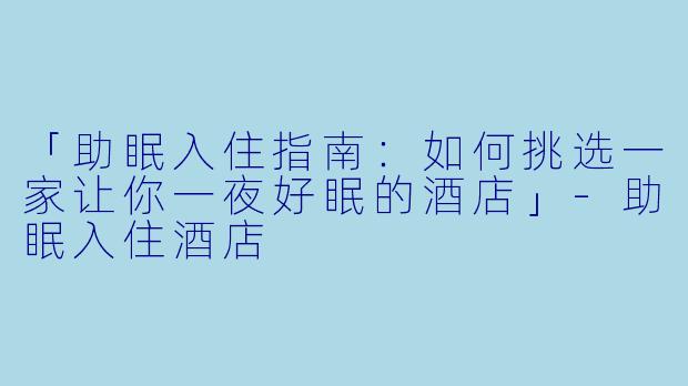 「助眠入住指南：如何挑选一家让你一夜好眠的酒店」-助眠入住酒店