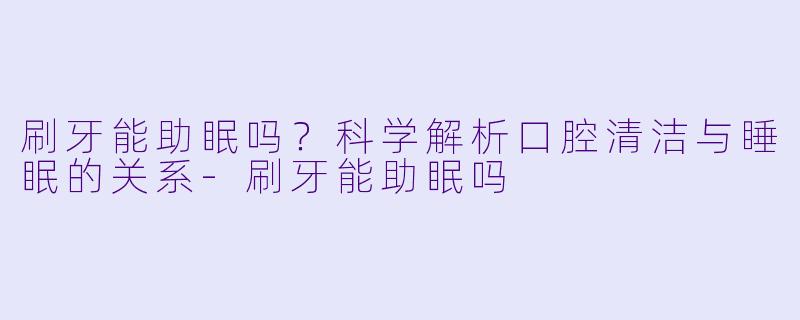 刷牙能助眠吗？科学解析口腔清洁与睡眠的关系-刷牙能助眠吗