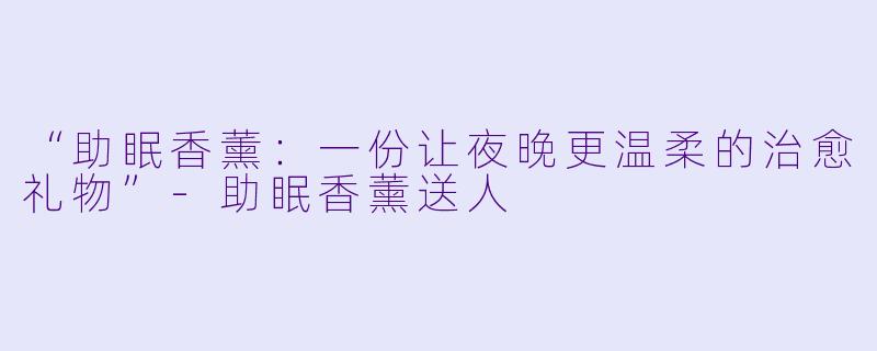 “助眠香薰：一份让夜晚更温柔的治愈礼物”-助眠香薰送人