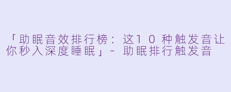 「助眠音效排行榜：这10种触发音让你秒入深度睡眠」-助眠排行触发音