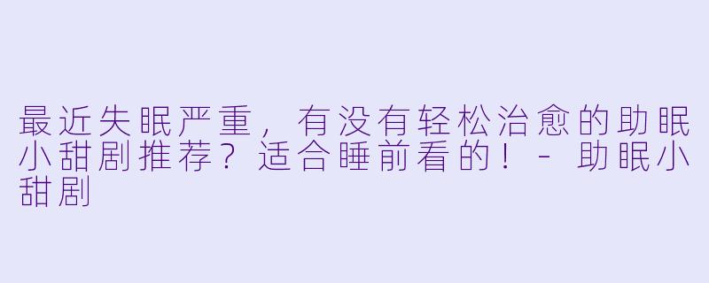 最近失眠严重，有没有轻松治愈的助眠小甜剧推荐？适合睡前看的！-助眠小甜剧
