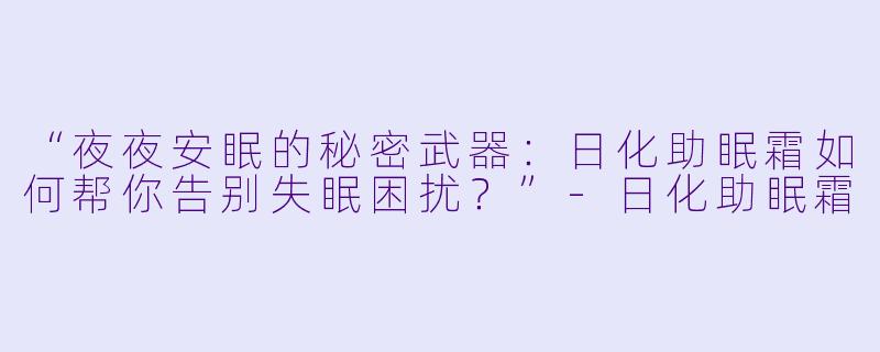 “夜夜安眠的秘密武器：日化助眠霜如何帮你告别失眠困扰？”-日化助眠霜
