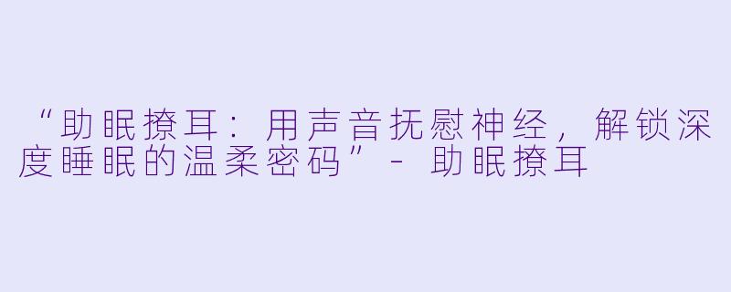 “助眠撩耳：用声音抚慰神经，解锁深度睡眠的温柔密码”-助眠撩耳