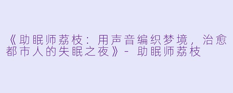 《助眠师荔枝：用声音编织梦境，治愈都市人的失眠之夜》-助眠师荔枝