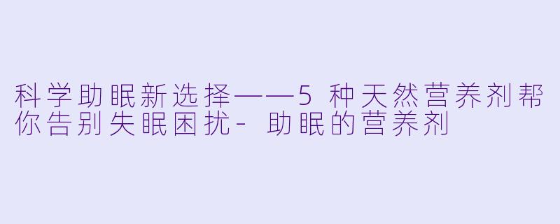 科学助眠新选择——5种天然营养剂帮你告别失眠困扰