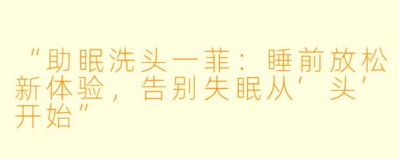 “助眠洗头一菲：睡前放松新体验，告别失眠从‘头’开始”