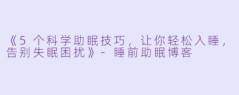 《5个科学助眠技巧，让你轻松入睡，告别失眠困扰》-睡前助眠博客