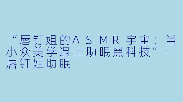 “唇钉姐的ASMR宇宙：当小众美学遇上助眠黑科技”