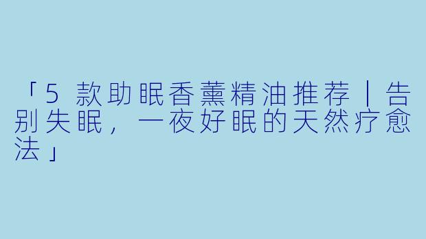 「5款助眠香薰精油推荐｜告别失眠，一夜好眠的天然疗愈法」