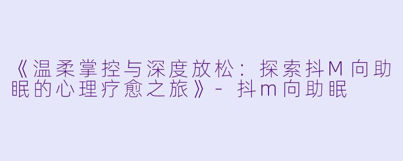 《温柔掌控与深度放松：探索抖M向助眠的心理疗愈之旅》-抖m向助眠