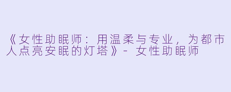 《女性助眠师:用温柔与专业,为都市人点亮安眠的灯塔》