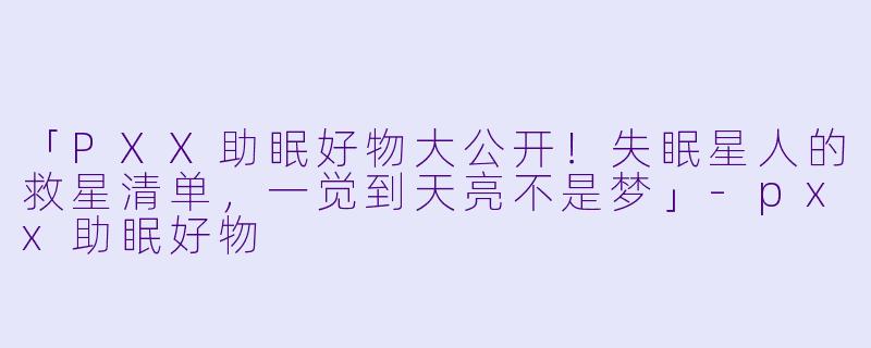 「PXX助眠好物大公开！失眠星人的救星清单，一觉到天亮不是梦」-pxx助眠好物