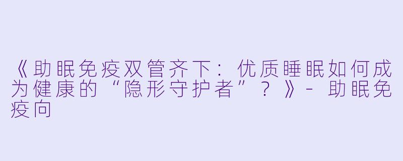 《助眠免疫双管齐下：优质睡眠如何成为健康的“隐形守护者”？》-助眠免疫向