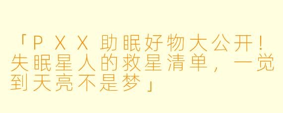「PXX助眠好物大公开!失眠星人的救星清单,一觉到天亮不是梦」