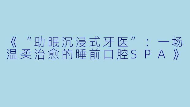 《“助眠沉浸式牙医”：一场温柔治愈的睡前口腔SPA》