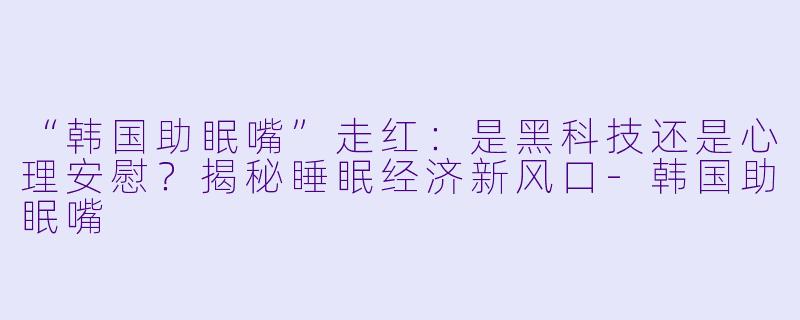 “韩国助眠嘴”走红：是黑科技还是心理安慰？揭秘睡眠经济新风口-韩国助眠嘴