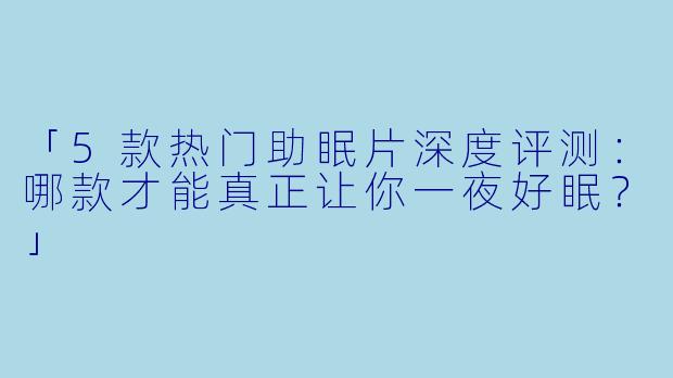 「5款热门助眠片深度评测：哪款才能真正让你一夜好眠？」