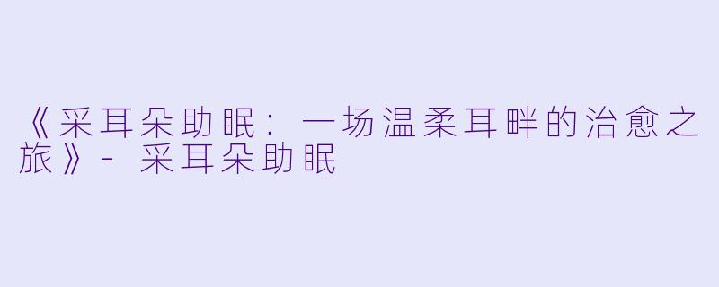 《采耳朵助眠：一场温柔耳畔的治愈之旅》-采耳朵助眠