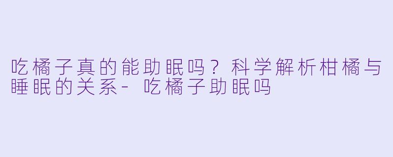 吃橘子真的能助眠吗？科学解析柑橘与睡眠的关系-吃橘子助眠吗