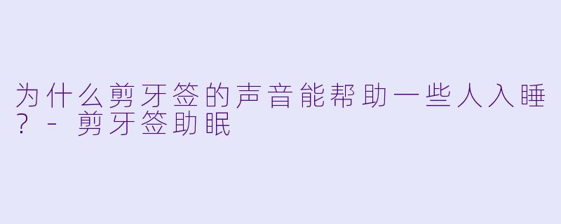 为什么剪牙签的声音能帮助一些人入睡？-剪牙签助眠