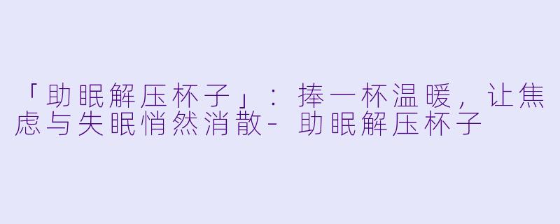 「助眠解压杯子」：捧一杯温暖，让焦虑与失眠悄然消散-助眠解压杯子