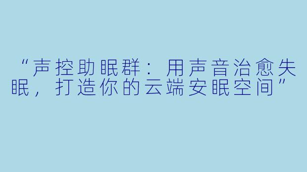 “声控助眠群：用声音治愈失眠，打造你的云端安眠空间”