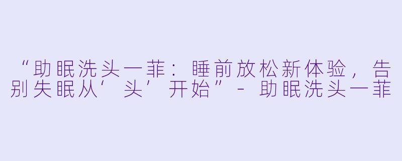 “助眠洗头一菲：睡前放松新体验，告别失眠从‘头’开始”-助眠洗头一菲