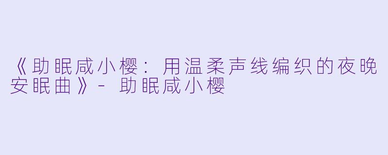 《助眠咸小樱：用温柔声线编织的夜晚安眠曲》-助眠咸小樱
