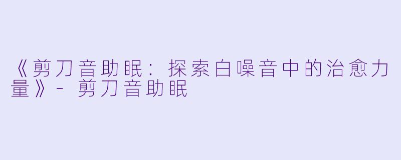 《剪刀音助眠：探索白噪音中的治愈力量》-剪刀音助眠