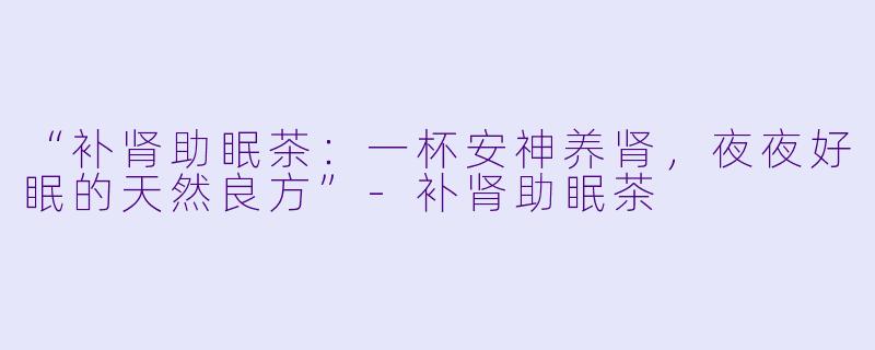 “补肾助眠茶：一杯安神养肾，夜夜好眠的天然良方”-补肾助眠茶