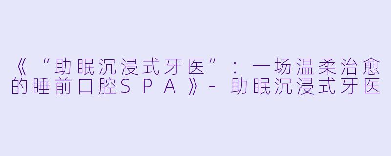 《“助眠沉浸式牙医”：一场温柔治愈的睡前口腔SPA》-助眠沉浸式牙医