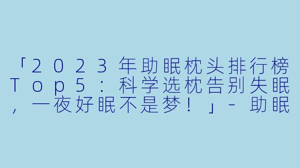 「2023年助眠枕头排行榜Top5:科学选枕告别失眠,一夜好眠不是梦!」